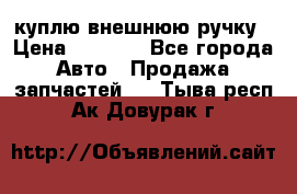 куплю внешнюю ручку › Цена ­ 2 000 - Все города Авто » Продажа запчастей   . Тыва респ.,Ак-Довурак г.